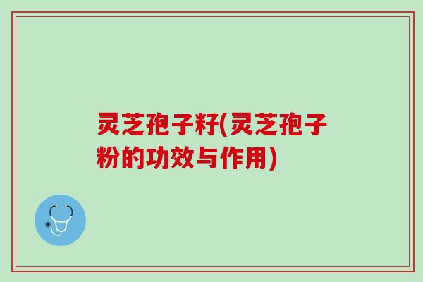 灵芝孢子籽(灵芝孢子粉的功效与作用)