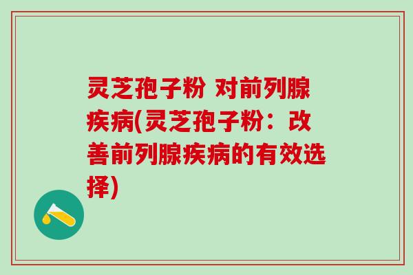 灵芝孢子粉 对前列腺(灵芝孢子粉:改善前列腺的有效选择) 灵芝孢子粉 对前列腺(灵芝孢子粉:改善前列腺的有效选择)