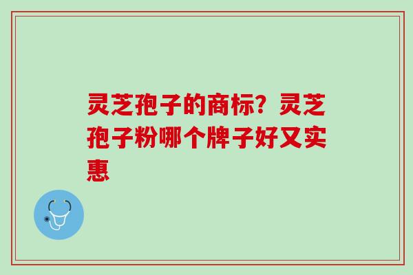 灵芝孢子的商标？灵芝孢子粉哪个牌子好又实惠