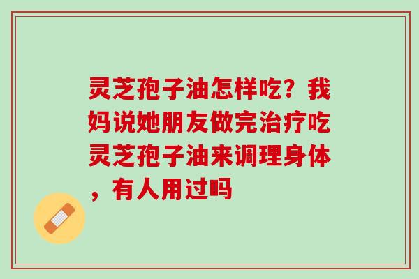 灵芝孢子油怎样吃？我妈说她朋友做完治疗吃灵芝孢子油来调理身体，有人用过吗