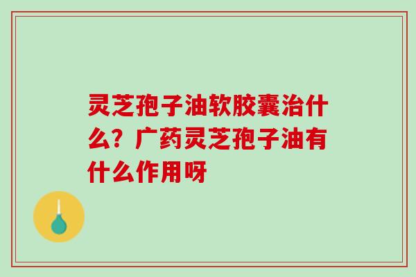灵芝孢子油软胶囊治什么？广药灵芝孢子油有什么作用呀