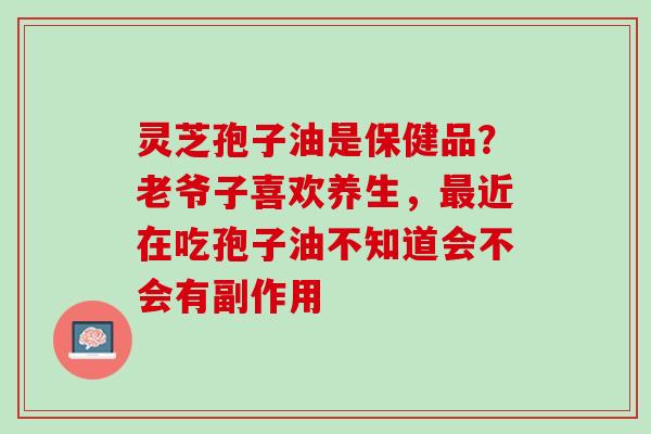 灵芝孢子油是保健品？老爷子喜欢养生，最近在吃孢子油不知道会不会有副作用