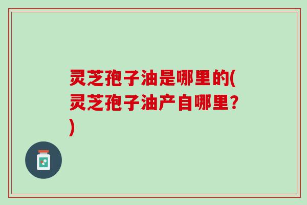 灵芝孢子油是哪里的(灵芝孢子油产自哪里？)