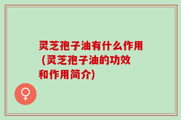 灵芝孢子油有什么作用 (灵芝孢子油的功效和作用简介)