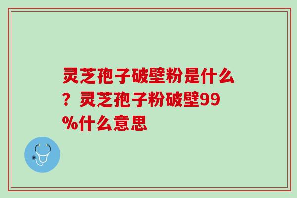 灵芝孢子破壁粉是什么？灵芝孢子粉破壁99%什么意思