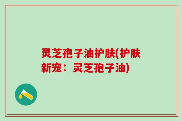 灵芝孢子油护肤(护肤新宠:灵芝孢子油) 灵芝孢子油护肤(护肤新宠:灵芝孢子油)