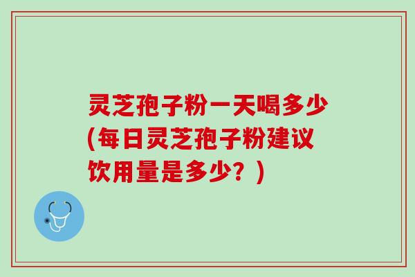 灵芝孢子粉一天喝多少(每日灵芝孢子粉建议饮用量是多少？)