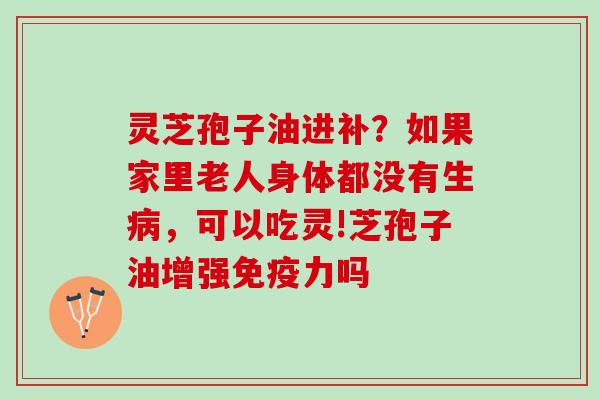 灵芝孢子油进补？如果家里老人身体都没有生，可以吃灵!芝孢子油增强免疫力吗