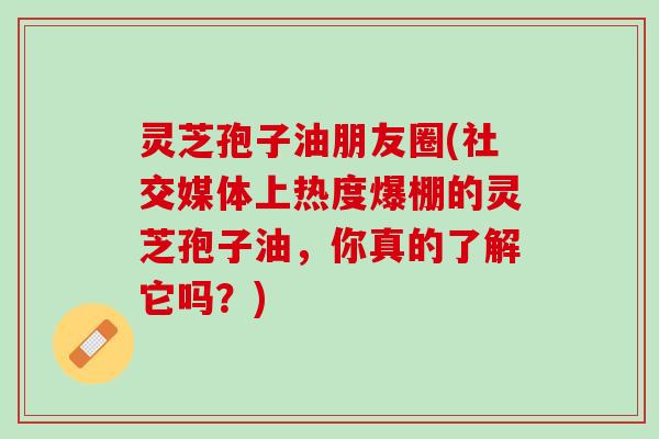 灵芝孢子油朋友圈(社交媒体上热度爆棚的灵芝孢子油，你真的了解它吗？)