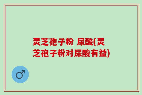 灵芝孢子粉 尿酸(灵芝孢子粉对尿酸有益)