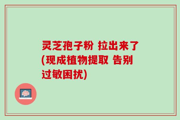 灵芝孢子粉 拉出来了(现成植物提取 告别困扰)