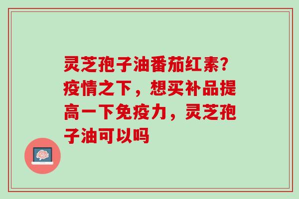 灵芝孢子油番茄红素？疫情之下，想买补品提高一下免疫力，灵芝孢子油可以吗