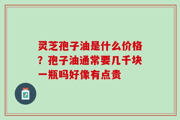 灵芝孢子油是什么价格？孢子油通常要几千块一瓶吗好像有点贵