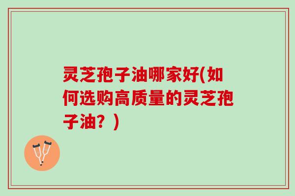 灵芝孢子油哪家好(如何选购高质量的灵芝孢子油？)