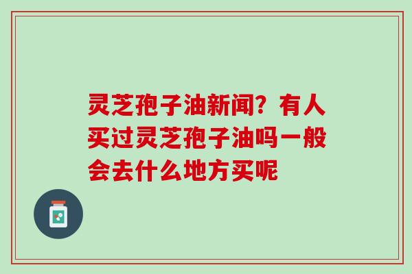 灵芝孢子油新闻？有人买过灵芝孢子油吗一般会去什么地方买呢