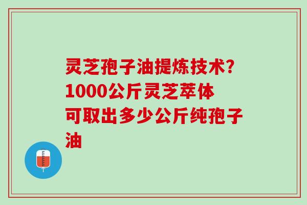 灵芝孢子油提炼技术?1000公斤灵芝萃体可取出多少公斤纯孢子油 灵芝孢子油提炼技术?1000公斤灵芝萃体可取出多少公斤纯孢子油