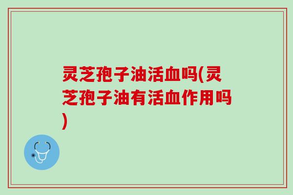 灵芝孢子油活吗(灵芝孢子油有活作用吗)
