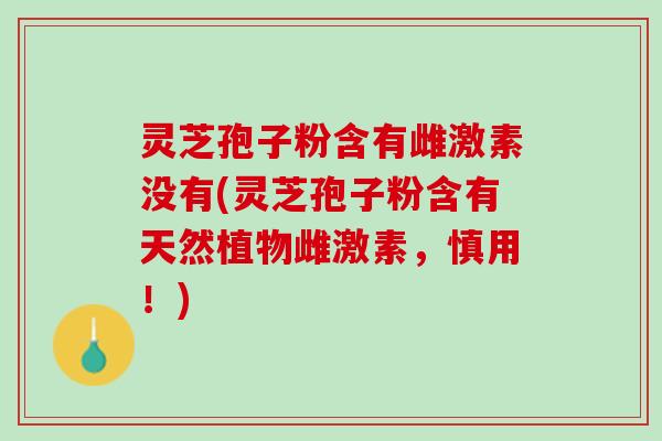 灵芝孢子粉含有雌激素没有(灵芝孢子粉含有天然植物雌激素，慎用！)