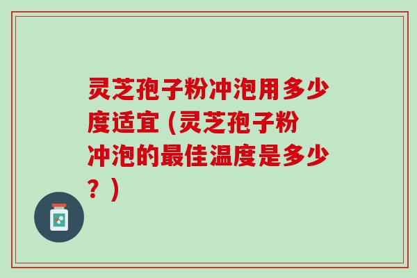 灵芝孢子粉冲泡用多少度适宜 (灵芝孢子粉冲泡的佳温度是多少？)