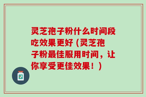 灵芝孢子粉什么时间段吃效果更好 (灵芝孢子粉最佳服用时间，让你享受更佳效果！)