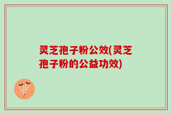 灵芝孢子粉公效(灵芝孢子粉的公益功效) 灵芝孢子粉公效(灵芝孢子粉的公益功效)