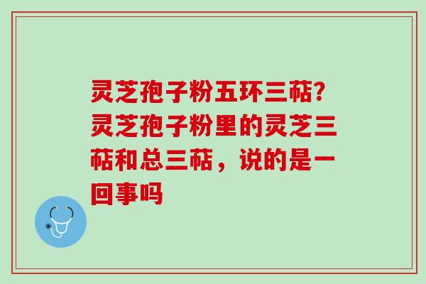 灵芝孢子粉五环三萜？灵芝孢子粉里的灵芝三萜和总三萜，说的是一回事吗