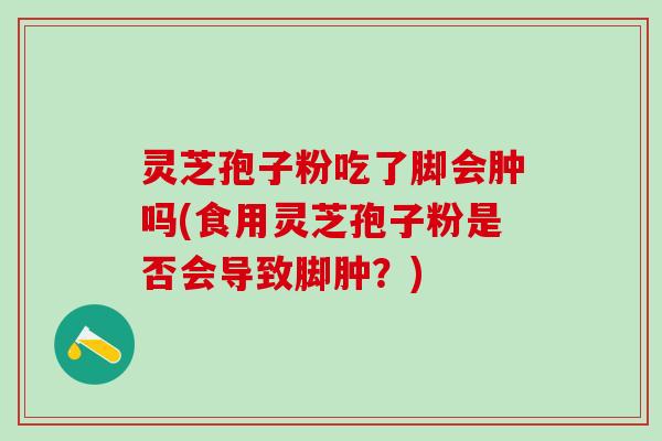 灵芝孢子粉吃了脚会肿吗(食用灵芝孢子粉是否会导致脚肿?) 灵芝孢子粉吃了脚会肿吗(食用灵芝孢子粉是否会导致脚肿?)