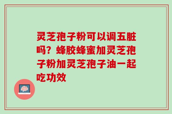 灵芝孢子粉可以调五脏吗？蜂胶蜂蜜加灵芝孢子粉加灵芝孢子油一起吃功效