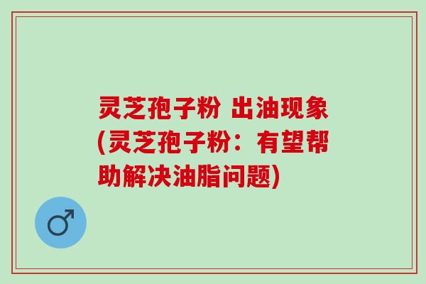 灵芝孢子粉 出油现象(灵芝孢子粉：有望帮助解决油脂问题)