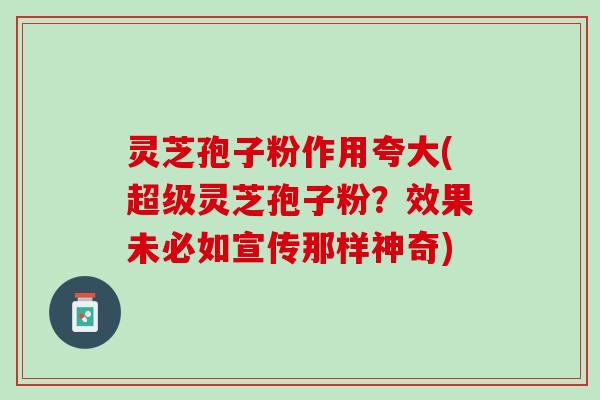 灵芝孢子粉作用夸大(超级灵芝孢子粉？效果未必如宣传那样神奇)