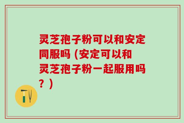 灵芝孢子粉可以和安定同服吗 (安定可以和灵芝孢子粉一起服用吗？)