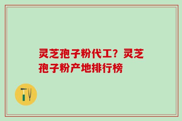 灵芝孢子粉代工？灵芝孢子粉产地排行榜