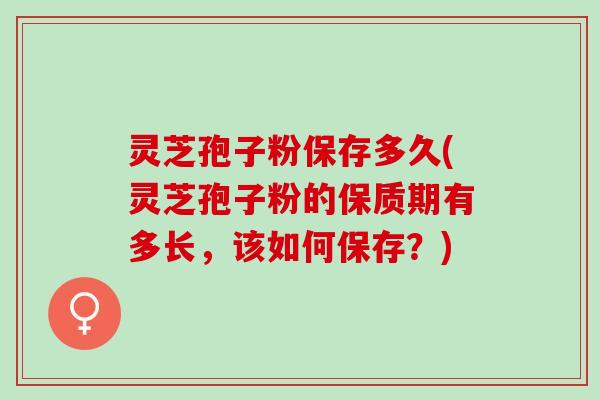 灵芝孢子粉保存多久(灵芝孢子粉的保质期有多长,该如何保存?) 灵芝孢子粉保存多久(灵芝孢子粉的保质期有多长,该如何保存?)