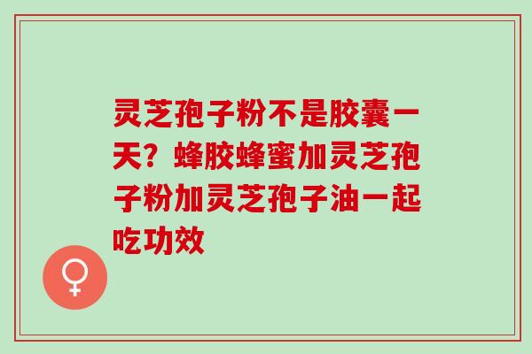 灵芝孢子粉不是胶囊一天？蜂胶蜂蜜加灵芝孢子粉加灵芝孢子油一起吃功效
