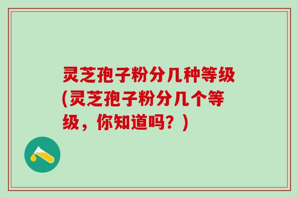 灵芝孢子粉分几种等级(灵芝孢子粉分几个等级，你知道吗？)