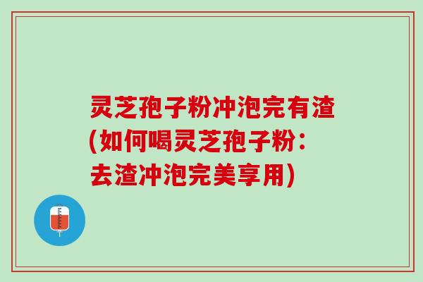 灵芝孢子粉冲泡完有渣(如何喝灵芝孢子粉：去渣冲泡完美享用)