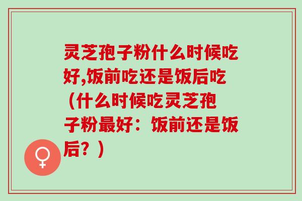 灵芝孢子粉什么时候吃好,饭前吃还是饭后吃 (什么时候吃灵芝孢子粉最好：饭前还是饭后？)