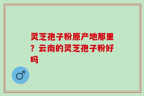 灵芝孢子粉原产地那里？云南的灵芝孢子粉好吗