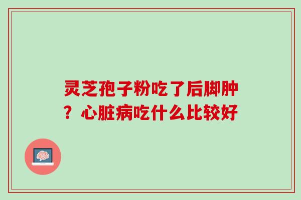 灵芝孢子粉吃了后脚肿?吃什么比较好 灵芝孢子粉吃了后脚肿?吃什么比较好