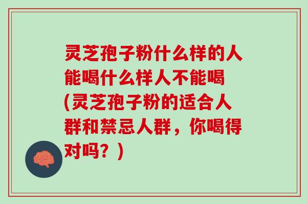 灵芝孢子粉什么样的人能喝什么样人不能喝 (灵芝孢子粉的适合人群和禁忌人群，你喝得对吗？)