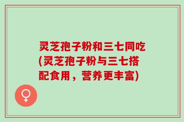 灵芝孢子粉和三七同吃(灵芝孢子粉与三七搭配食用，营养更丰富)