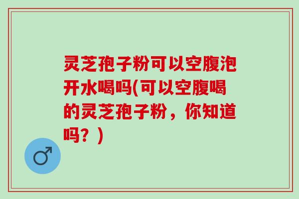 灵芝孢子粉可以空腹泡开水喝吗(可以空腹喝的灵芝孢子粉，你知道吗？)