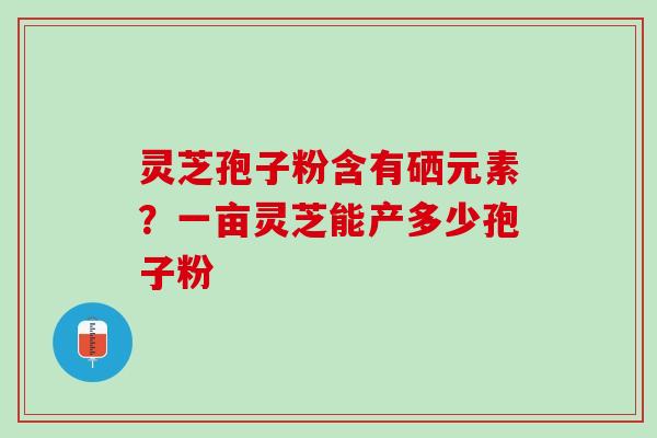 灵芝孢子粉含有硒元素?一亩灵芝能产多少孢子粉 灵芝孢子粉含有硒元素?一亩灵芝能产多少孢子粉