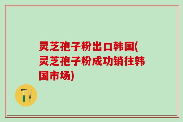 灵芝孢子粉出口韩国(灵芝孢子粉成功销往韩国市场)