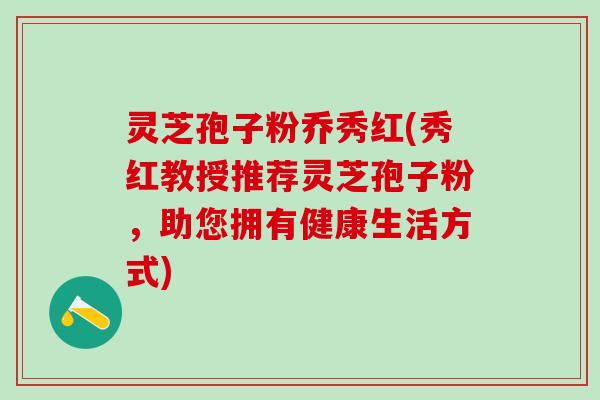 灵芝孢子粉乔秀红(秀红教授推荐灵芝孢子粉，助您拥有健康生活方式)