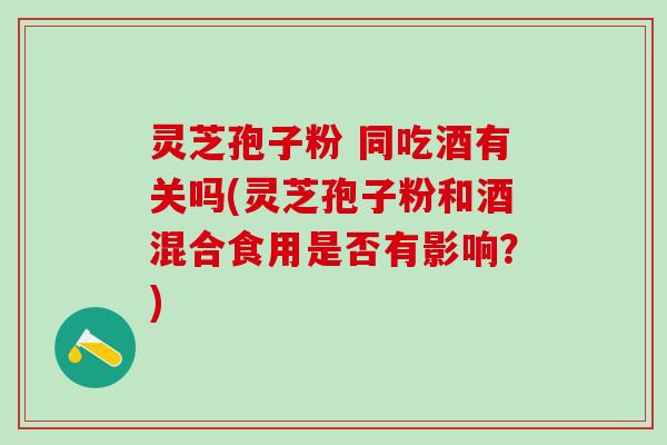 灵芝孢子粉 同吃酒有关吗(灵芝孢子粉和酒混合食用是否有影响？)