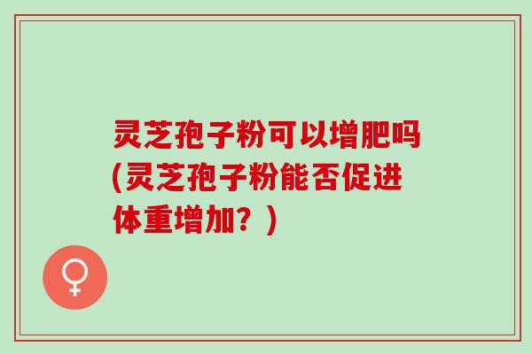 灵芝孢子粉可以增肥吗(灵芝孢子粉能否促进体重增加？)
