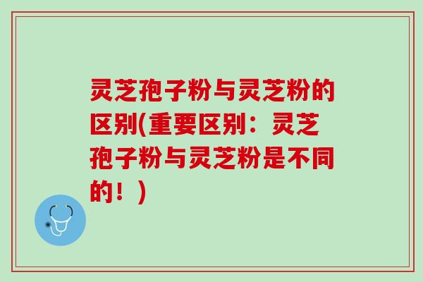 灵芝孢子粉与灵芝粉的区别(重要区别：灵芝孢子粉与灵芝粉是不同的！)