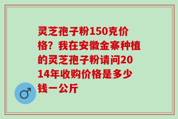 灵芝孢子粉150克价格?我在安徽金寨种植的灵芝孢子粉请问2014年收购价格是多少钱一公斤 灵芝孢子粉150克价格?我在安徽金寨种植的灵芝孢子粉请问2014年收购价格是多少钱一公斤
