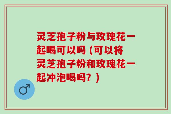 灵芝孢子粉与玫瑰花一起喝可以吗 (可以将灵芝孢子粉和玫瑰花一起冲泡喝吗？)